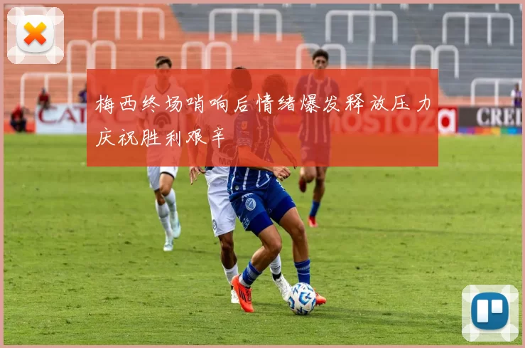 梅西终场哨响后情绪爆发释放压力庆祝胜利艰辛
