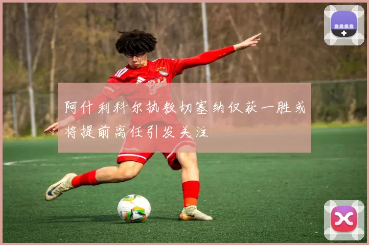 阿什利科尔执教切塞纳仅获一胜或将提前离任引发关注