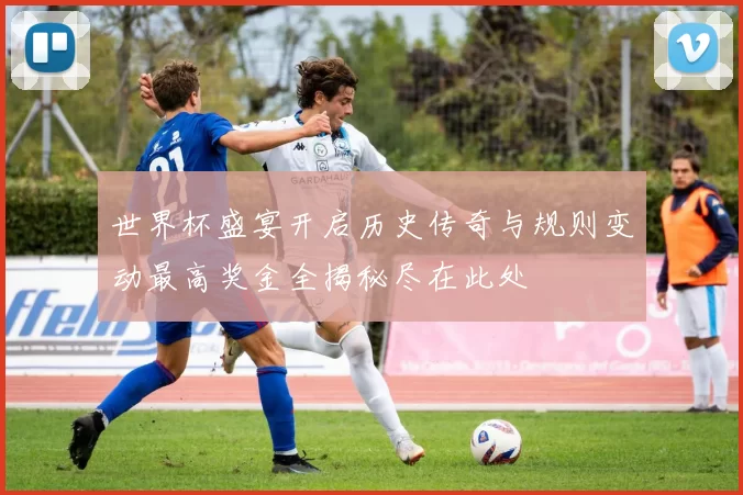 世界杯盛宴开启历史传奇与规则变动最高奖金全揭秘尽在此处